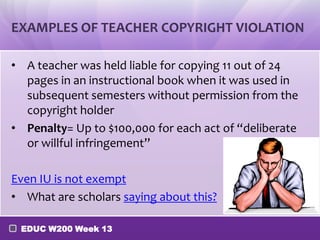 EXAMPLES OF TEACHER COPYRIGHT VIOLATION

• A teacher was held liable for copying 11 out of 24
  pages in an instructional book when it was used in
  subsequent semesters without permission from the
  copyright holder
• Penalty= Up to $100,000 for each act of “deliberate
  or willful infringement”

Even IU is not exempt
• What are scholars saying about this?

 EDUC W200 Week 13
 
