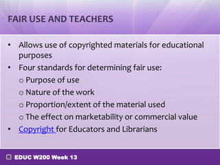 FAIR USE AND TEACHERS

• Allows use of copyrighted materials for educational
  purposes
• Four standards for determining fair use:
  o Purpose of use
  o Nature of the work
  o Proportion/extent of the material used
  o The effect on marketability or commercial value
• Copyright for Educators and Librarians


 EDUC W200 Week 13
 