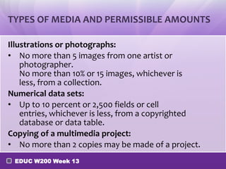 TYPES OF MEDIA AND PERMISSIBLE AMOUNTS

Illustrations or photographs:
• No more than 5 images from one artist or
    photographer.
    No more than 10% or 15 images, whichever is
    less, from a collection.
Numerical data sets:
• Up to 10 percent or 2,500 fields or cell
    entries, whichever is less, from a copyrighted
    database or data table.
Copying of a multimedia project:
• No more than 2 copies may be made of a project.
 EDUC W200 Week 13
 