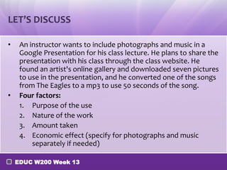 LET’S DISCUSS

•    An instructor wants to include photographs and music in a
     Google Presentation for his class lecture. He plans to share the
     presentation with his class through the class website. He
     found an artist's online gallery and downloaded seven pictures
     to use in the presentation, and he converted one of the songs
     from The Eagles to a mp3 to use 50 seconds of the song.
•    Four factors:
     1. Purpose of the use
     2. Nature of the work
     3. Amount taken
     4. Economic effect (specify for photographs and music
         separately if needed)

    EDUC W200 Week 13
 
