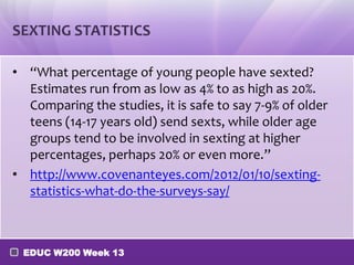 SEXTING STATISTICS

• “What percentage of young people have sexted?
  Estimates run from as low as 4% to as high as 20%.
  Comparing the studies, it is safe to say 7-9% of older
  teens (14-17 years old) send sexts, while older age
  groups tend to be involved in sexting at higher
  percentages, perhaps 20% or even more.”
• http://www.covenanteyes.com/2012/01/10/sexting-
  statistics-what-do-the-surveys-say/



 EDUC W200 Week 13
 