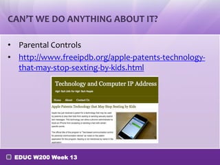 CAN’T WE DO ANYTHING ABOUT IT?

• Parental Controls
• http://www.freeipdb.org/apple-patents-technology-
  that-may-stop-sexting-by-kids.html




 EDUC W200 Week 13
 