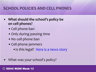 SCHOOL POLICIES AND CELL PHONES

• What should the school’s policy be
  on cell phones?
  • Cell phone ban
  • Only during passing time
  • No cell phone ban
  • Cell phone jammers
     •Is this legal? Here is a news story

• What was your school’s policy?

 EDUC W200 Week 13
 