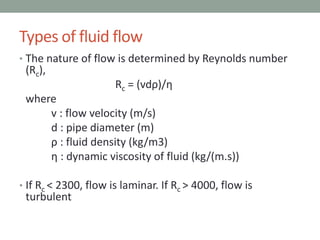 • The nature of flow is determined by Reynolds number
(Rc),
Rc = (vdρ)/η
where
v : flow velocity (m/s)
d : pipe diameter (m)
ρ : fluid density (kg/m3)
η : dynamic viscosity of fluid (kg/(m.s))
• If Rc < 2300, flow is laminar. If Rc > 4000, flow is
turbulent
Types of fluid flow
 