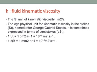 k : fluid kinematic viscosity
• The SI unit of kinematic viscosity : m2/s.
• The cgs physical unit for kinematic viscosity is the stokes
(St), named after George Gabriel Stokes. It is sometimes
expressed in terms of centistokes (cSt).
• 1 St = 1 cm2·s−1 = 10−4 m2·s−1.
• 1 cSt = 1 mm2·s−1 = 10−6m2·s−1.
 