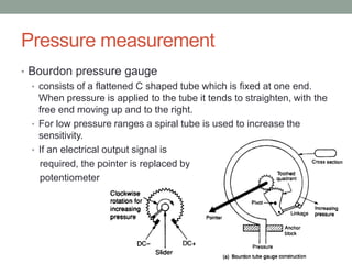 Pressure measurement
• Bourdon pressure gauge
• consists of a flattened C shaped tube which is fixed at one end.
When pressure is applied to the tube it tends to straighten, with the
free end moving up and to the right.
• For low pressure ranges a spiral tube is used to increase the
sensitivity.
• If an electrical output signal is
required, the pointer is replaced by a
potentiometer
 