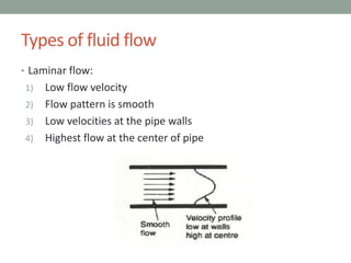 • Laminar flow:
1) Low flow velocity
2) Flow pattern is smooth
3) Low velocities at the pipe walls
4) Highest flow at the center of pipe
Types of fluid flow
 