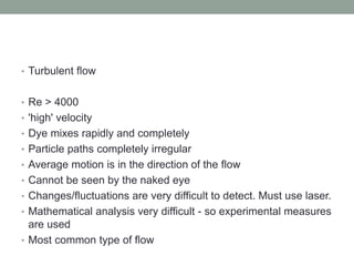 • Turbulent flow
• Re > 4000
• 'high' velocity
• Dye mixes rapidly and completely
• Particle paths completely irregular
• Average motion is in the direction of the flow
• Cannot be seen by the naked eye
• Changes/fluctuations are very difficult to detect. Must use laser.
• Mathematical analysis very difficult - so experimental measures
are used
• Most common type of flow
 