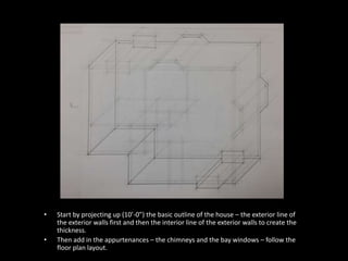 • Start by projecting up (10’-0”) the basic outline of the house – the exterior line of 
the exterior walls first and then the interior line of the exterior walls to create the 
thickness. 
• Then add in the appurtenances – the chimneys and the bay windows – follow the 
floor plan layout. 
 