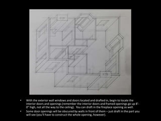 • With the exterior wall windows and doors located and drafted in, begin to locate the 
interior doors and openings (remember the interior doors and framed openings go up 8’- 
0” high, not all the way to the ceiling). You can draft in the fireplace opening as well. 
• Some door openings will be obscured by walls in front of them – just draft in the part you 
will see (you’ll have to construct the whole opening, however). 
 