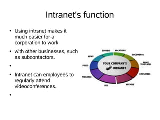 Intranet's function
●   Using intrsnet makes it
    much easier for a
    corporation to work
●   with other businesses, such
    as subcontactors.
●


●   Intranet can employees to
    regularly attend
    videoconferences.
●
 