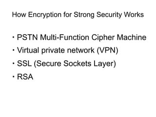 How Encryption for Strong Security Works


　・ PSTN   Multi-Function Cipher Machine
・ Virtual private network (VPN)
・ SSL (Secure Sockets Layer)
・ RSA
 