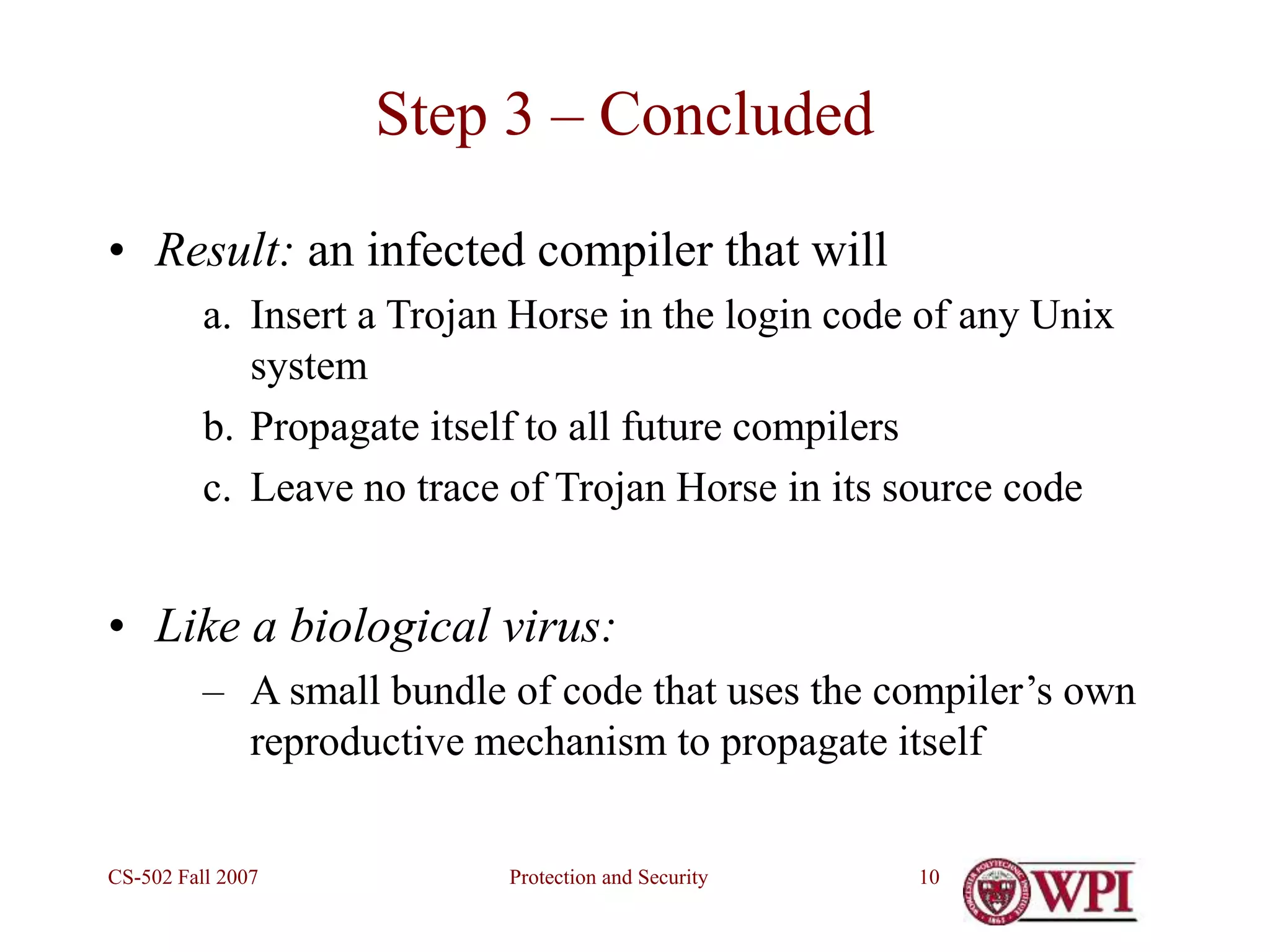 Protection and Security
CS-502 Fall 2007 10
Step 3 – Concluded
• Result: an infected compiler that will
a. Insert a Trojan Horse in the login code of any Unix
system
b. Propagate itself to all future compilers
c. Leave no trace of Trojan Horse in its source code
• Like a biological virus:
– A small bundle of code that uses the compiler’s own
reproductive mechanism to propagate itself
 