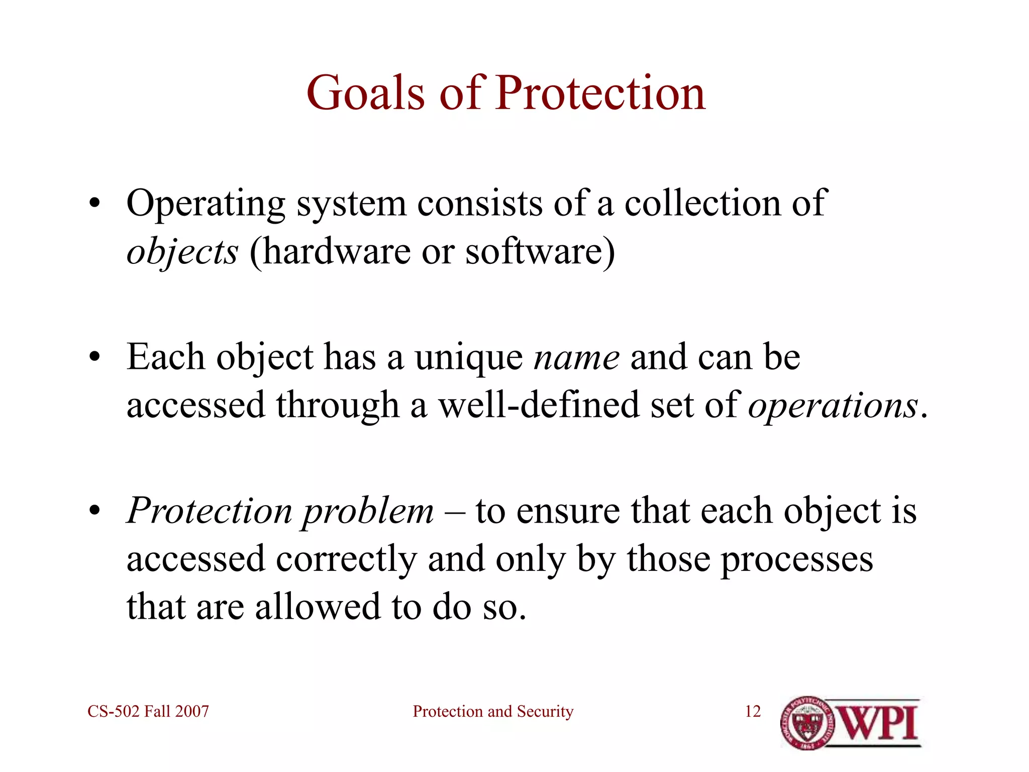 Protection and Security
CS-502 Fall 2007 12
Goals of Protection
• Operating system consists of a collection of
objects (hardware or software)
• Each object has a unique name and can be
accessed through a well-defined set of operations.
• Protection problem – to ensure that each object is
accessed correctly and only by those processes
that are allowed to do so.
 
