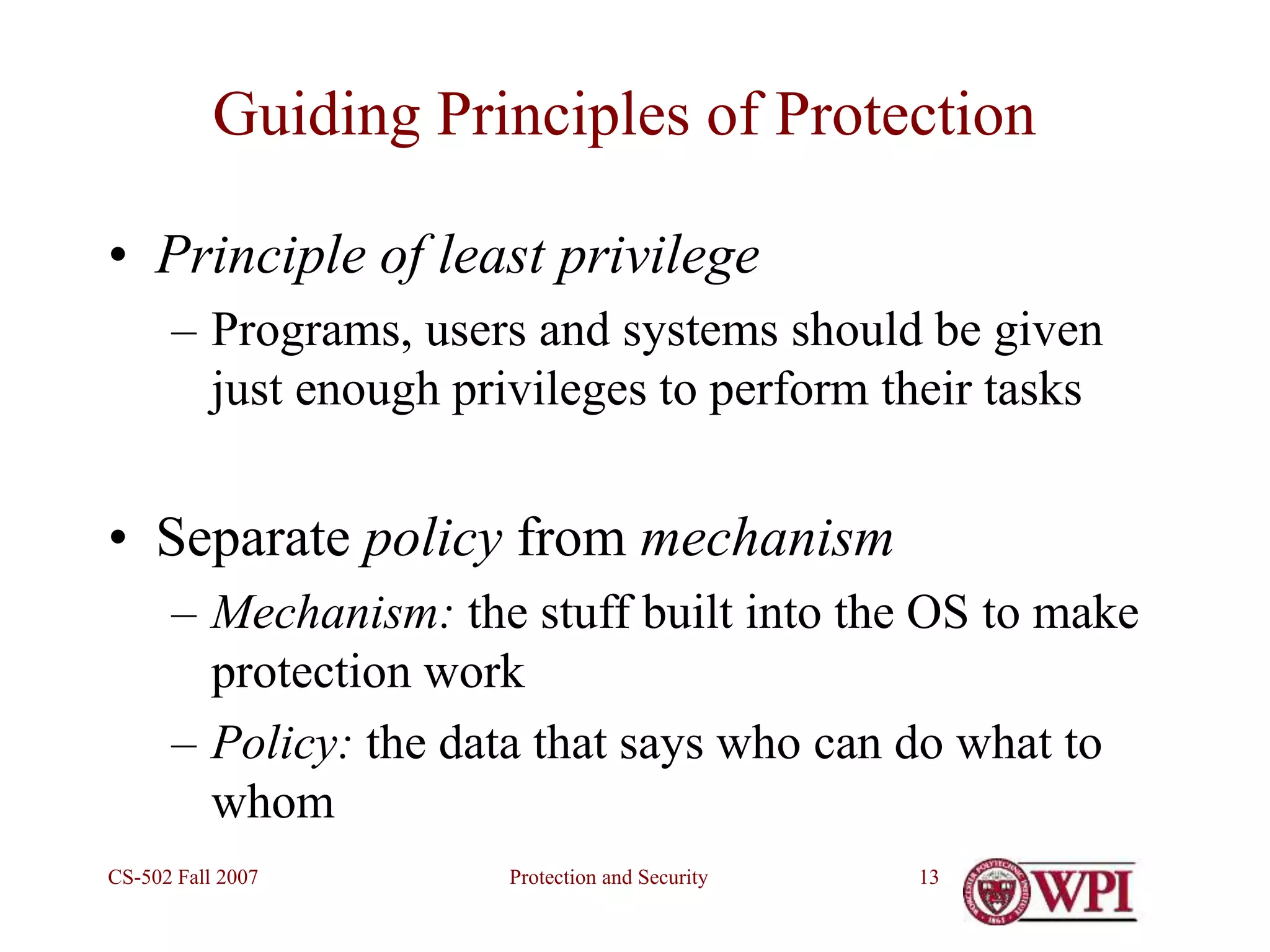 Protection and Security
CS-502 Fall 2007 13
Guiding Principles of Protection
• Principle of least privilege
– Programs, users and systems should be given
just enough privileges to perform their tasks
• Separate policy from mechanism
– Mechanism: the stuff built into the OS to make
protection work
– Policy: the data that says who can do what to
whom
 