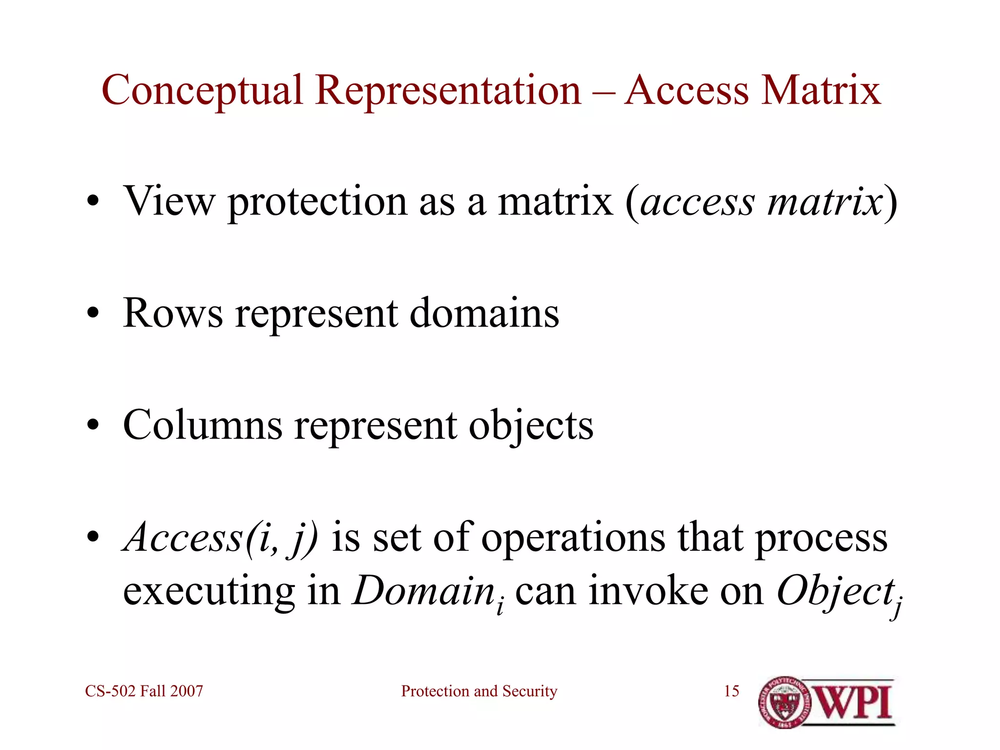 Protection and Security
CS-502 Fall 2007 15
Conceptual Representation – Access Matrix
• View protection as a matrix (access matrix)
• Rows represent domains
• Columns represent objects
• Access(i, j) is set of operations that process
executing in Domaini can invoke on Objectj
 