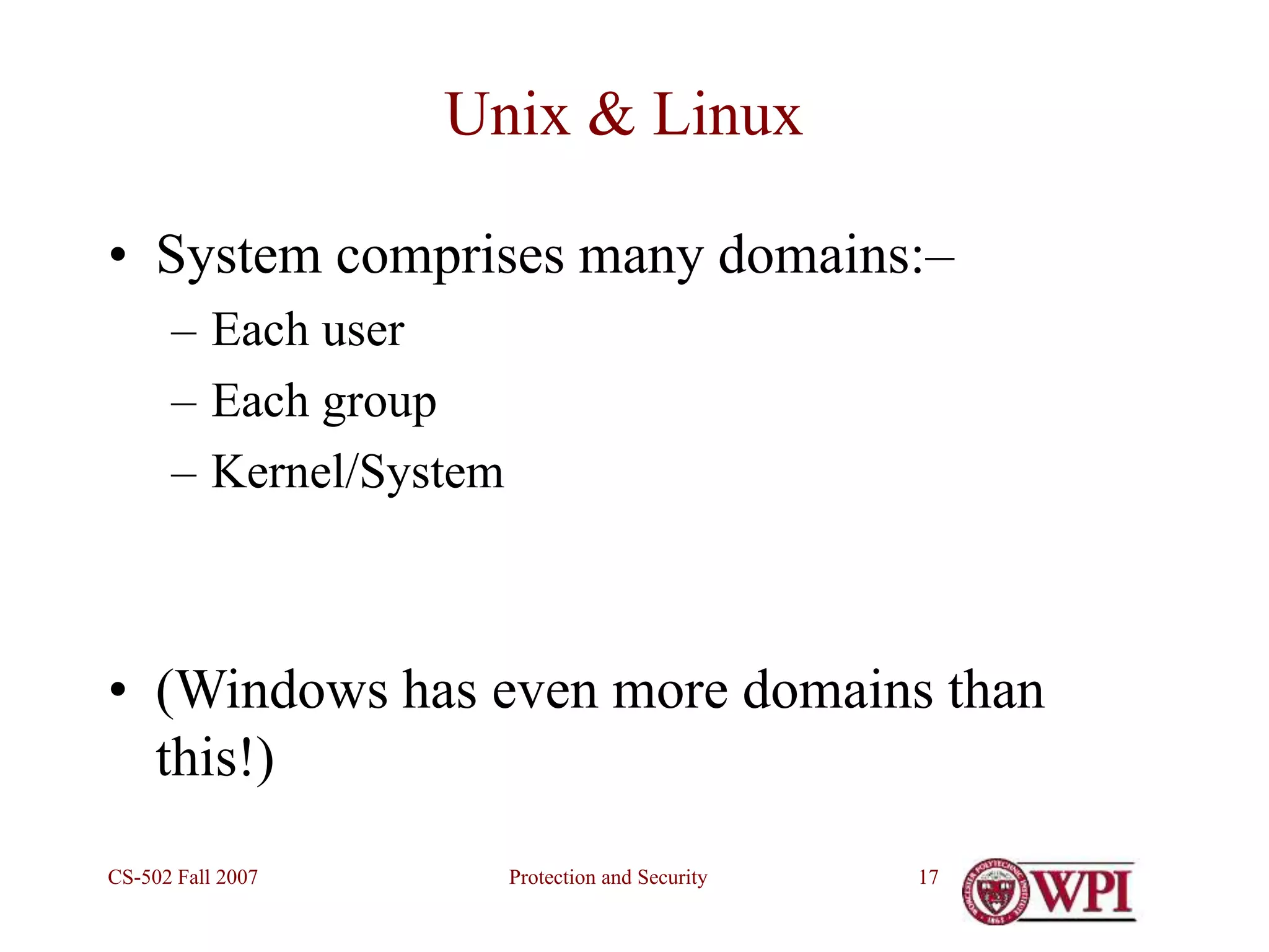 Protection and Security
CS-502 Fall 2007 17
Unix & Linux
• System comprises many domains:–
– Each user
– Each group
– Kernel/System
• (Windows has even more domains than
this!)
 