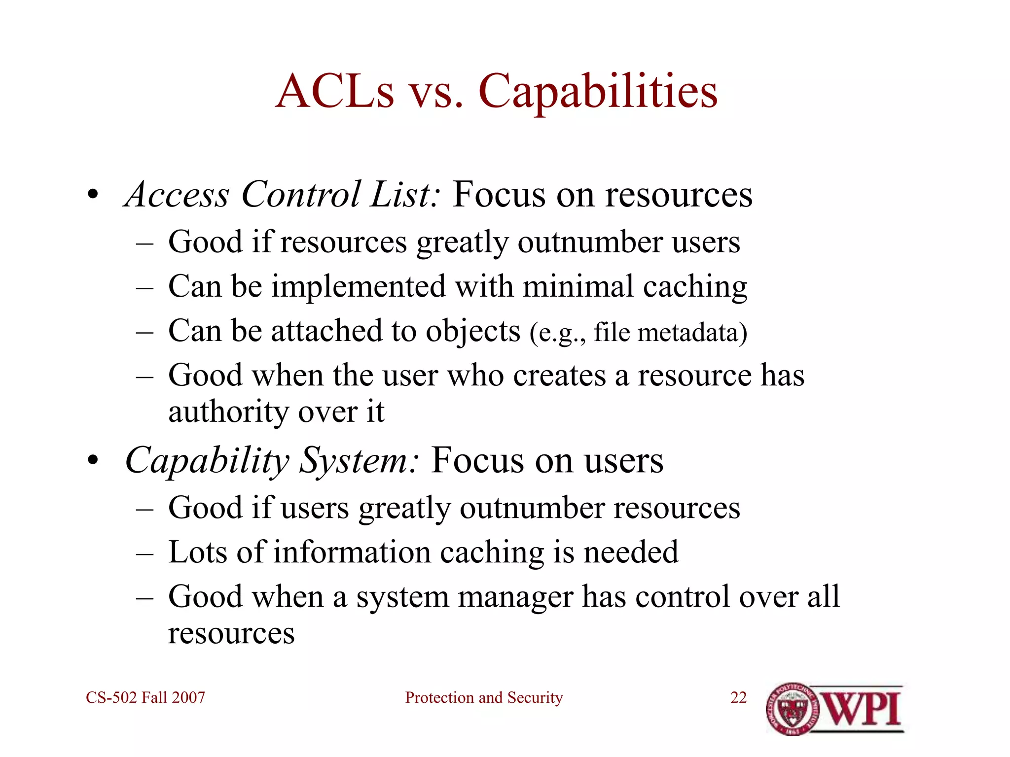 Protection and Security
CS-502 Fall 2007 22
ACLs vs. Capabilities
• Access Control List: Focus on resources
– Good if resources greatly outnumber users
– Can be implemented with minimal caching
– Can be attached to objects (e.g., file metadata)
– Good when the user who creates a resource has
authority over it
• Capability System: Focus on users
– Good if users greatly outnumber resources
– Lots of information caching is needed
– Good when a system manager has control over all
resources
 