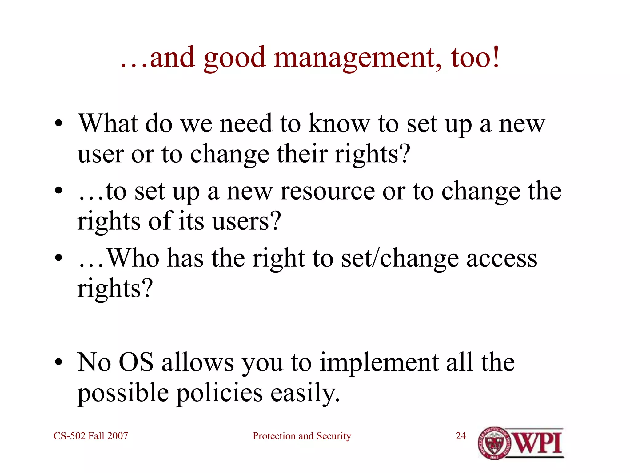 Protection and Security
CS-502 Fall 2007 24
…and good management, too!
• What do we need to know to set up a new
user or to change their rights?
• …to set up a new resource or to change the
rights of its users?
• …Who has the right to set/change access
rights?
• No OS allows you to implement all the
possible policies easily.
 