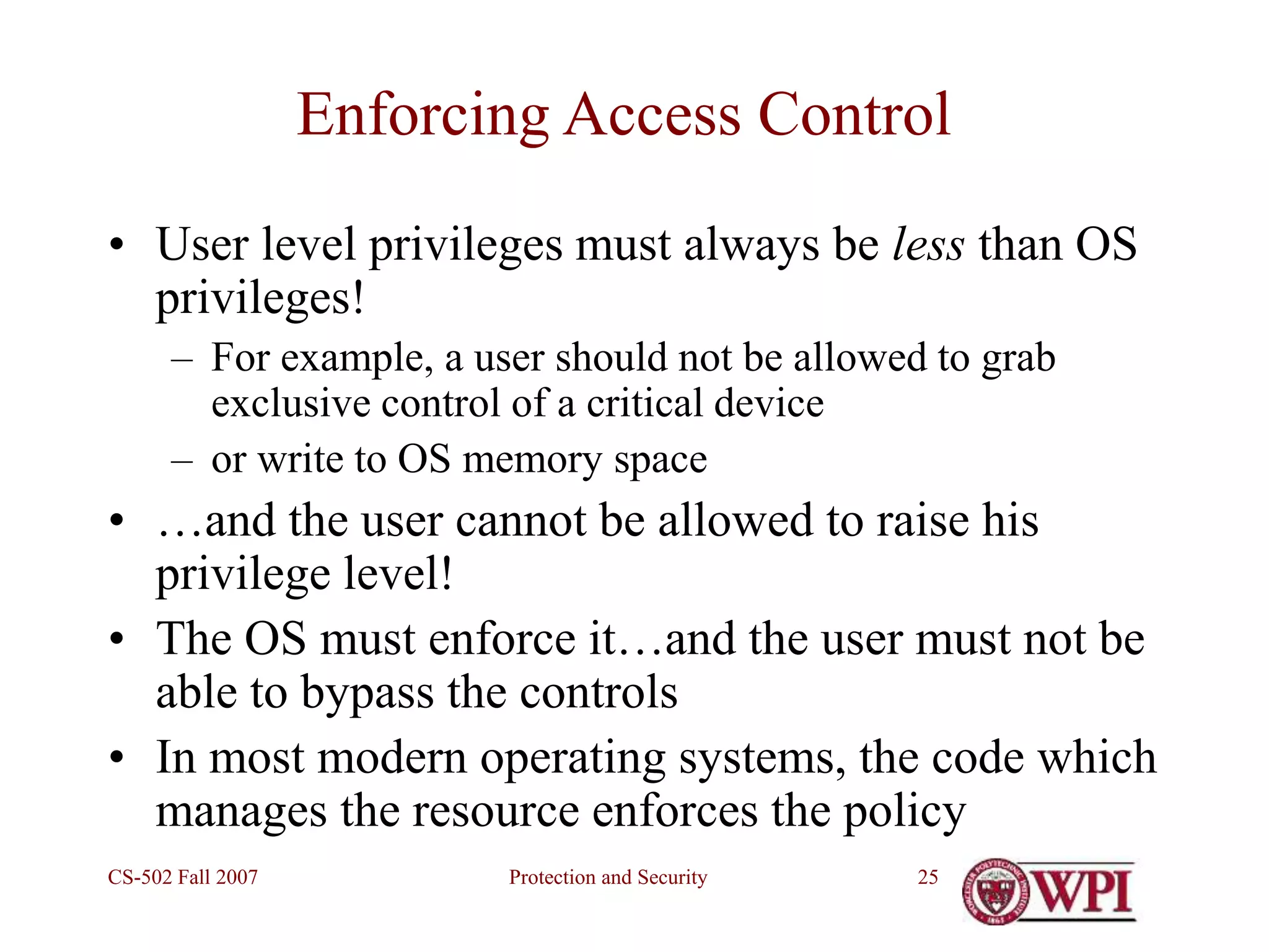 Protection and Security
CS-502 Fall 2007 25
Enforcing Access Control
• User level privileges must always be less than OS
privileges!
– For example, a user should not be allowed to grab
exclusive control of a critical device
– or write to OS memory space
• …and the user cannot be allowed to raise his
privilege level!
• The OS must enforce it…and the user must not be
able to bypass the controls
• In most modern operating systems, the code which
manages the resource enforces the policy
 