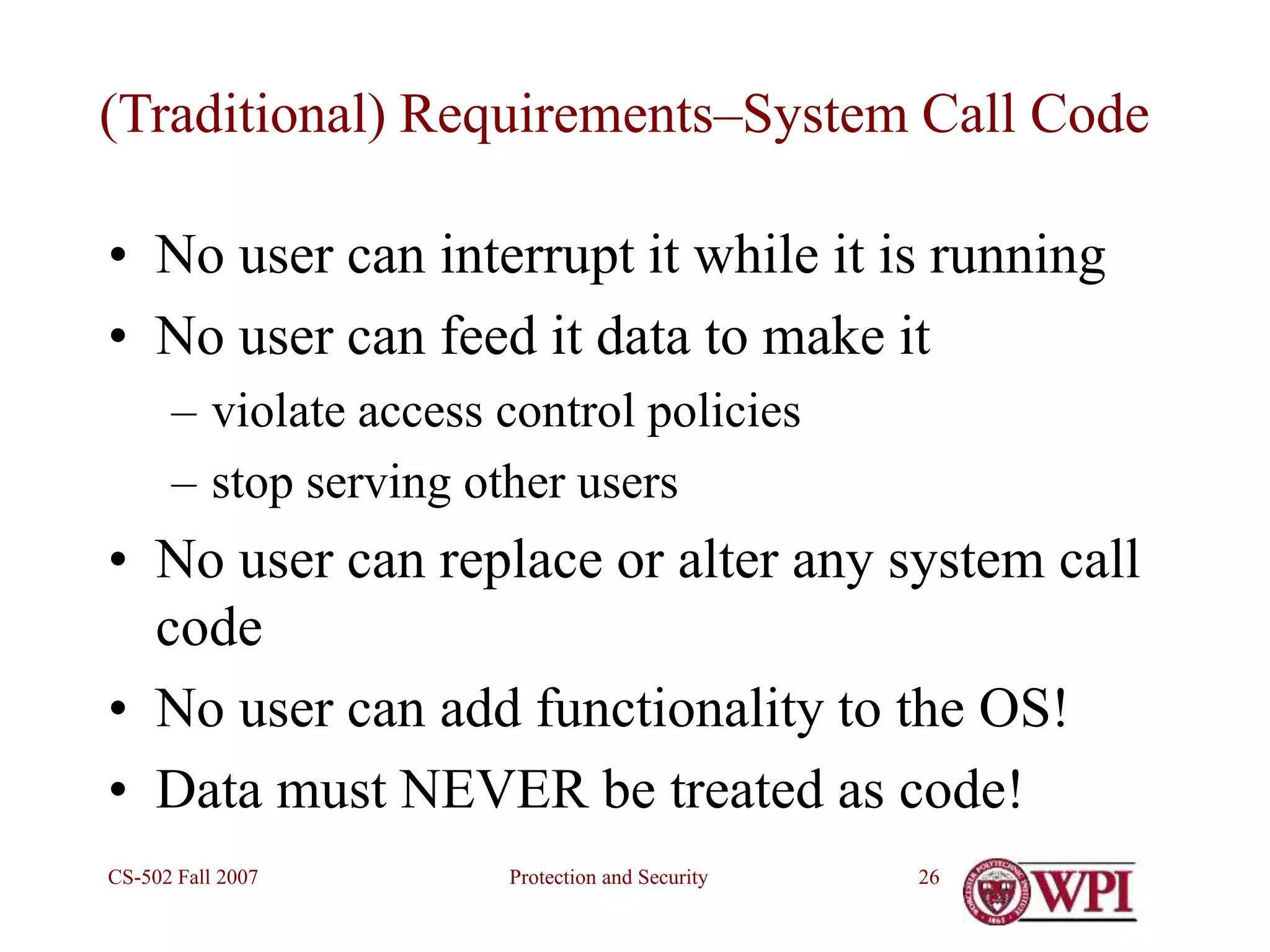 Protection and Security
CS-502 Fall 2007 26
(Traditional) Requirements–System Call Code
• No user can interrupt it while it is running
• No user can feed it data to make it
– violate access control policies
– stop serving other users
• No user can replace or alter any system call
code
• No user can add functionality to the OS!
• Data must NEVER be treated as code!
 
