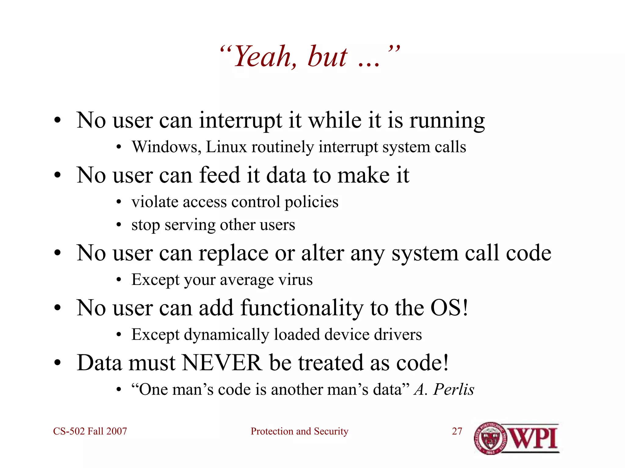 Protection and Security
CS-502 Fall 2007 27
“Yeah, but …”
• No user can interrupt it while it is running
• Windows, Linux routinely interrupt system calls
• No user can feed it data to make it
• violate access control policies
• stop serving other users
• No user can replace or alter any system call code
• Except your average virus
• No user can add functionality to the OS!
• Except dynamically loaded device drivers
• Data must NEVER be treated as code!
• “One man’s code is another man’s data” A. Perlis
 