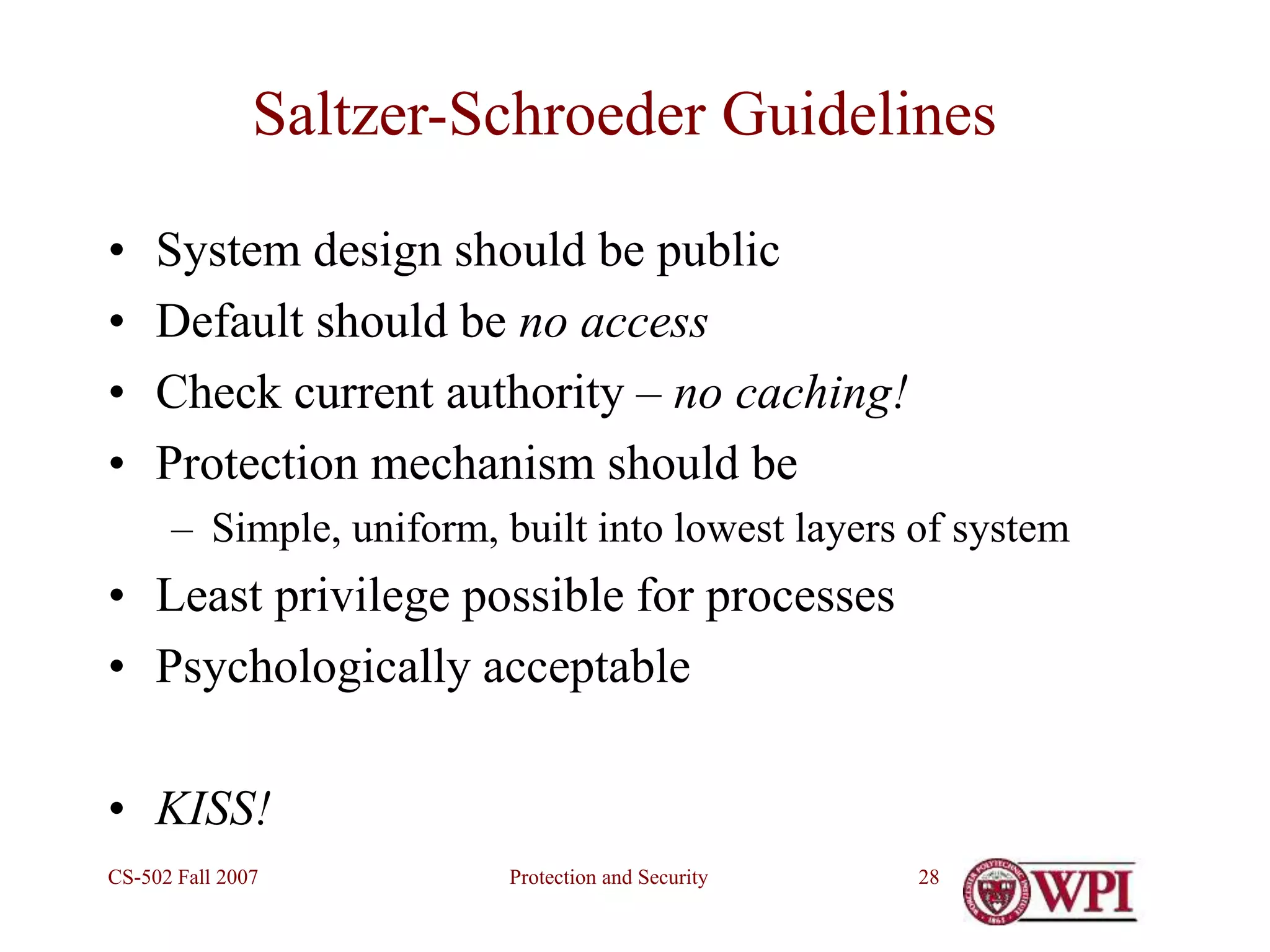 Protection and Security
CS-502 Fall 2007 28
Saltzer-Schroeder Guidelines
• System design should be public
• Default should be no access
• Check current authority – no caching!
• Protection mechanism should be
– Simple, uniform, built into lowest layers of system
• Least privilege possible for processes
• Psychologically acceptable
• KISS!
 