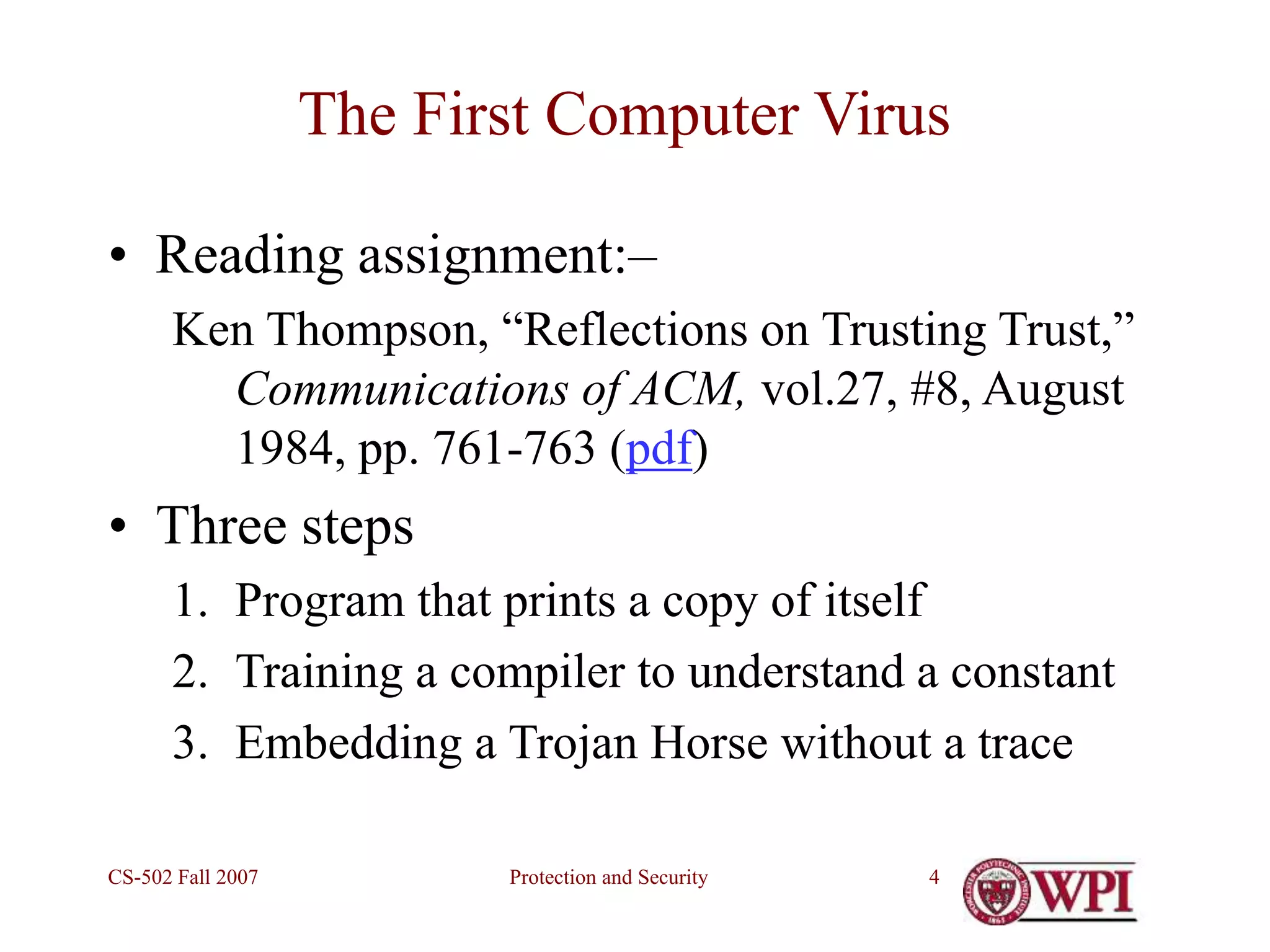 Protection and Security
CS-502 Fall 2007 4
The First Computer Virus
• Reading assignment:–
Ken Thompson, “Reflections on Trusting Trust,”
Communications of ACM, vol.27, #8, August
1984, pp. 761-763 (pdf)
• Three steps
1. Program that prints a copy of itself
2. Training a compiler to understand a constant
3. Embedding a Trojan Horse without a trace
 