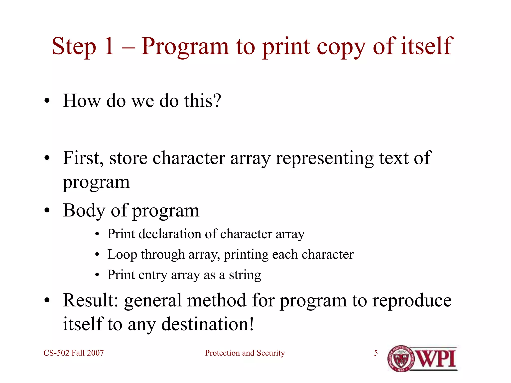 Protection and Security
CS-502 Fall 2007 5
Step 1 – Program to print copy of itself
• How do we do this?
• First, store character array representing text of
program
• Body of program
• Print declaration of character array
• Loop through array, printing each character
• Print entry array as a string
• Result: general method for program to reproduce
itself to any destination!
 
