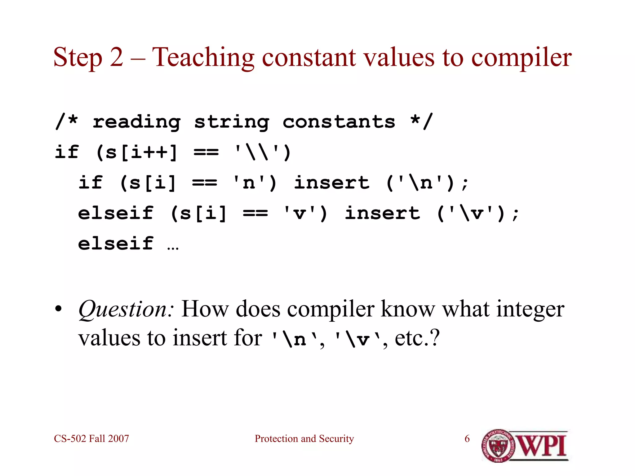 Protection and Security
CS-502 Fall 2007 6
Step 2 – Teaching constant values to compiler
/* reading string constants */
if (s[i++] == '')
if (s[i] == 'n') insert ('n');
elseif (s[i] == 'v') insert ('v');
elseif …
• Question: How does compiler know what integer
values to insert for 'n‘, 'v‘, etc.?
 