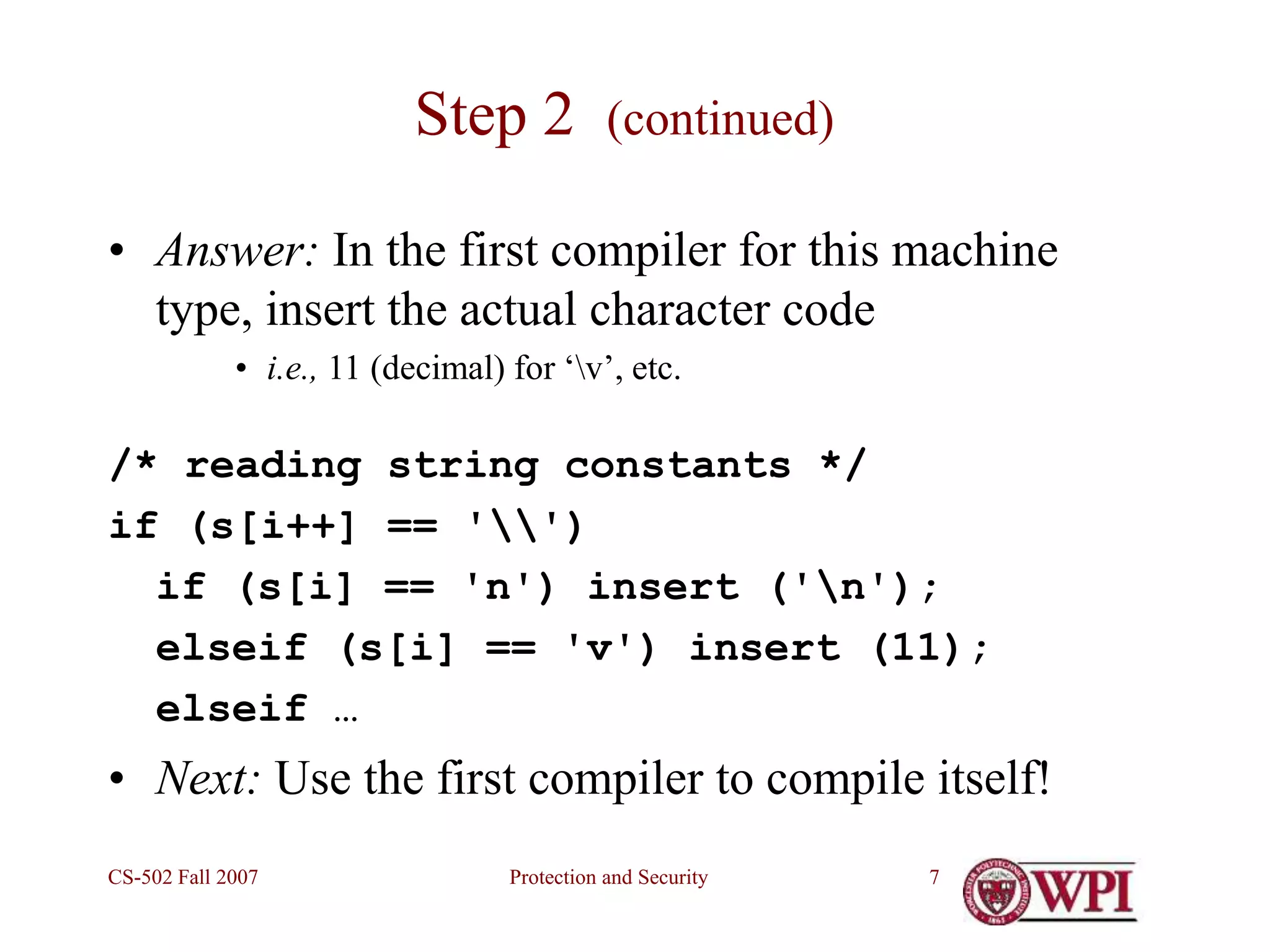 Protection and Security
CS-502 Fall 2007 7
Step 2 (continued)
• Answer: In the first compiler for this machine
type, insert the actual character code
• i.e., 11 (decimal) for ‘v’, etc.
/* reading string constants */
if (s[i++] == '')
if (s[i] == 'n') insert ('n');
elseif (s[i] == 'v') insert (11);
elseif …
• Next: Use the first compiler to compile itself!
 