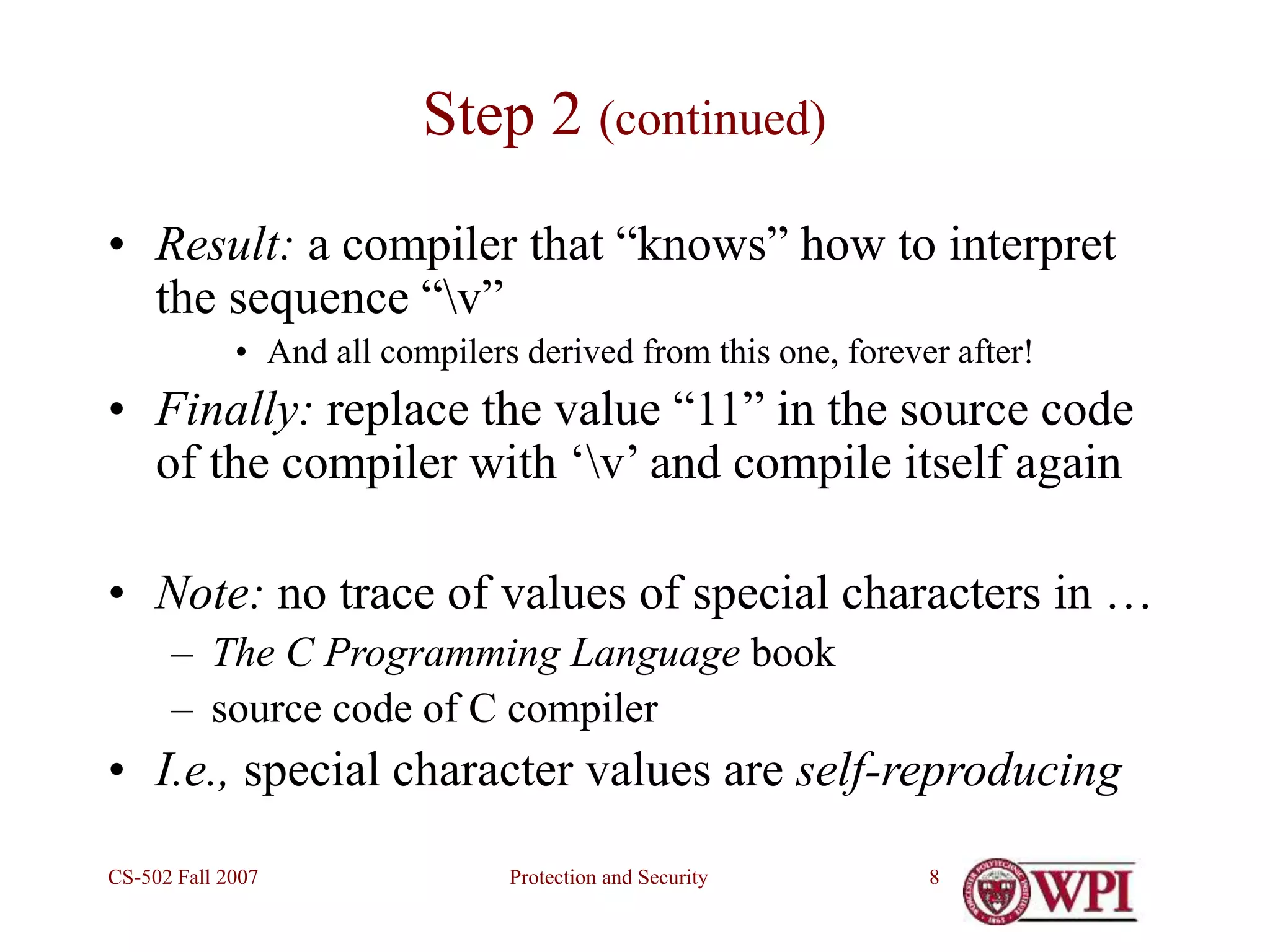 Protection and Security
CS-502 Fall 2007 8
Step 2 (continued)
• Result: a compiler that “knows” how to interpret
the sequence “v”
• And all compilers derived from this one, forever after!
• Finally: replace the value “11” in the source code
of the compiler with ‘v’ and compile itself again
• Note: no trace of values of special characters in …
– The C Programming Language book
– source code of C compiler
• I.e., special character values are self-reproducing
 