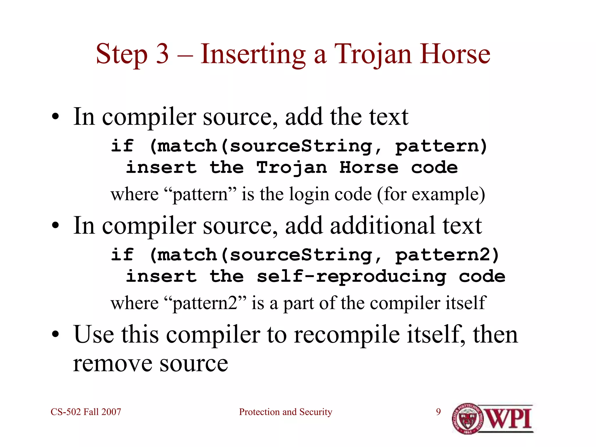 Protection and Security
CS-502 Fall 2007 9
Step 3 – Inserting a Trojan Horse
• In compiler source, add the text
if (match(sourceString, pattern)
insert the Trojan Horse code
where “pattern” is the login code (for example)
• In compiler source, add additional text
if (match(sourceString, pattern2)
insert the self-reproducing code
where “pattern2” is a part of the compiler itself
• Use this compiler to recompile itself, then
remove source
 