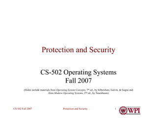 Protection and Security
CS-502 Fall 2007 1
Protection and Security
CS-502 Operating Systems
Fall 2007
(Slides include materials from Operating System Concepts, 7th ed., by Silbershatz, Galvin, & Gagne and
from Modern Operating Systems, 2nd ed., by Tanenbaum)
 