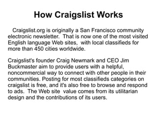 How Craigslist Works
  Craigslist.org is originally a San Francisco community
electronic newsletter. That is now one of the most visited
English language Web sites, with local classifieds for
more than 450 cities worldwide.

Craigslist's founder Craig Newmark and CEO Jim
Buckmaster aim to provide users with a helpful,
noncommercial way to connect with other people in their
communities. Posting for most classifieds categories on
craigslist is free, and it's also free to browse and respond
to ads. The Web site value comes from its utilitarian
design and the contributions of its users.
 