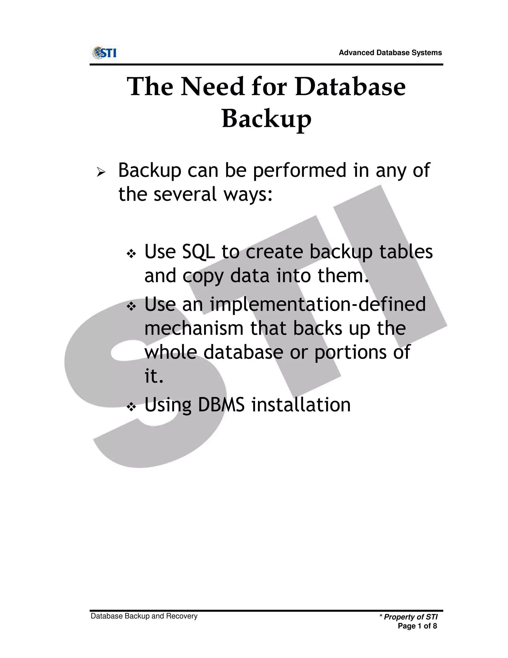 Advanced Database Systems
The Need for Database
Backup
Backup can be performed in any of
the several ways:
Use SQL to create backup tables
and copy data into them.
Use an implementation-defined
mechanism that backs up the
* Property of STI
Page 1 of 8
Database Backup and Recovery
mechanism that backs up the
whole database or portions of
it.
Using DBMS installation
 