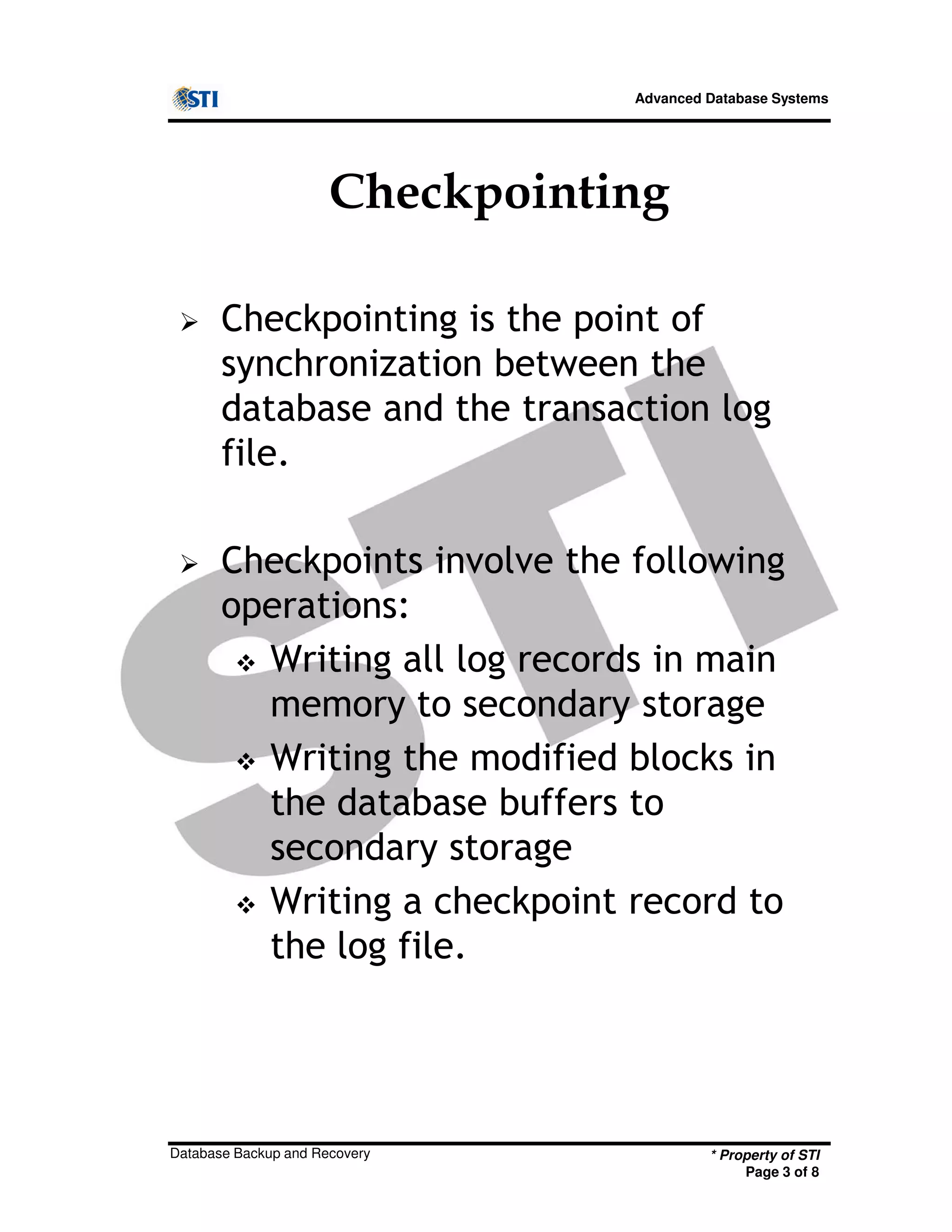 Advanced Database Systems
Checkpointing
Checkpointing is the point of
synchronization between the
database and the transaction log
file.
Checkpoints involve the following
operations:
* Property of STI
Page 3 of 8
Database Backup and Recovery
operations:
Writing all log records in main
memory to secondary storage
Writing the modified blocks in
the database buffers to
secondary storage
Writing a checkpoint record to
the log file.
 