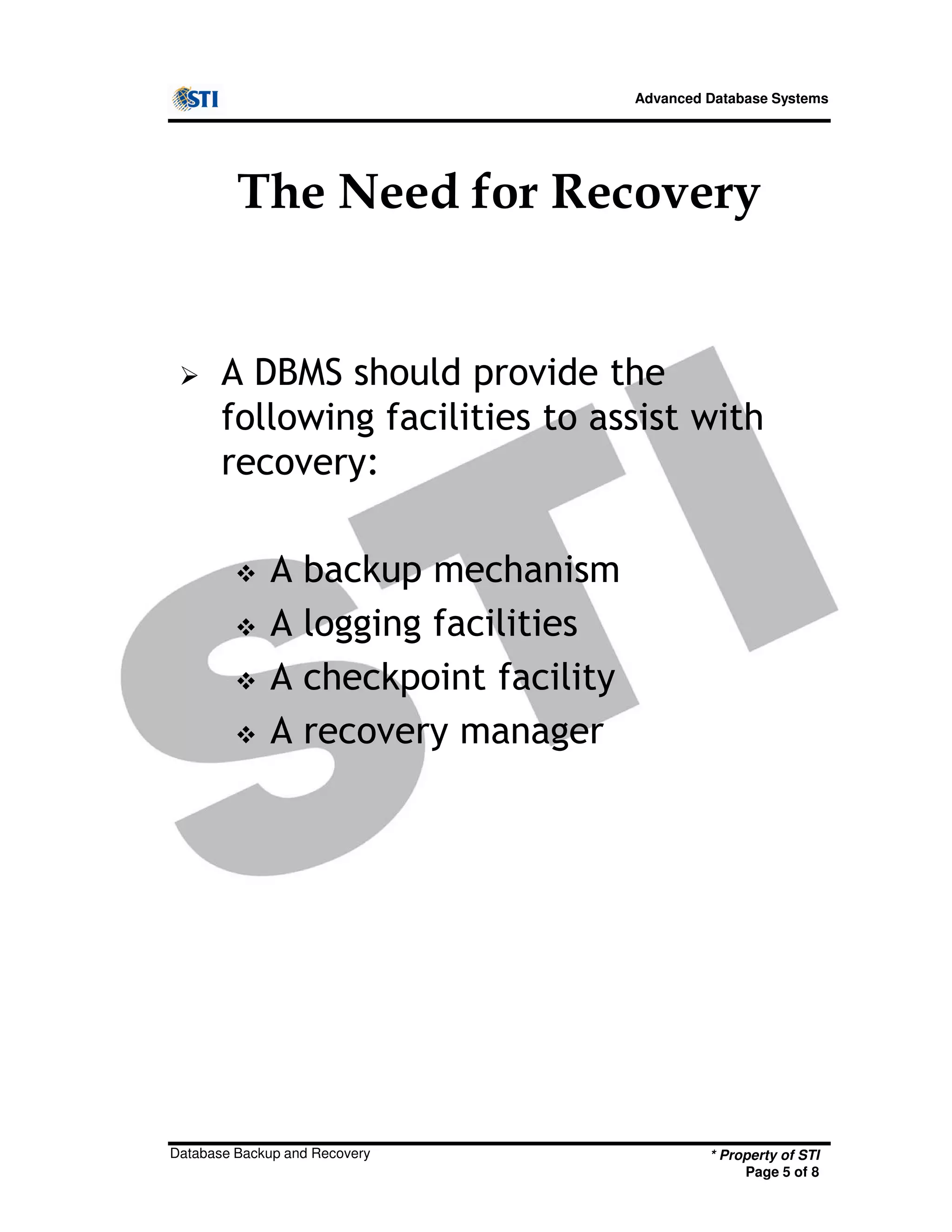 Advanced Database Systems
The Need for Recovery
A DBMS should provide the
following facilities to assist with
recovery:
A backup mechanism
A logging facilities
* Property of STI
Page 5 of 8
Database Backup and Recovery
A logging facilities
A checkpoint facility
A recovery manager
 