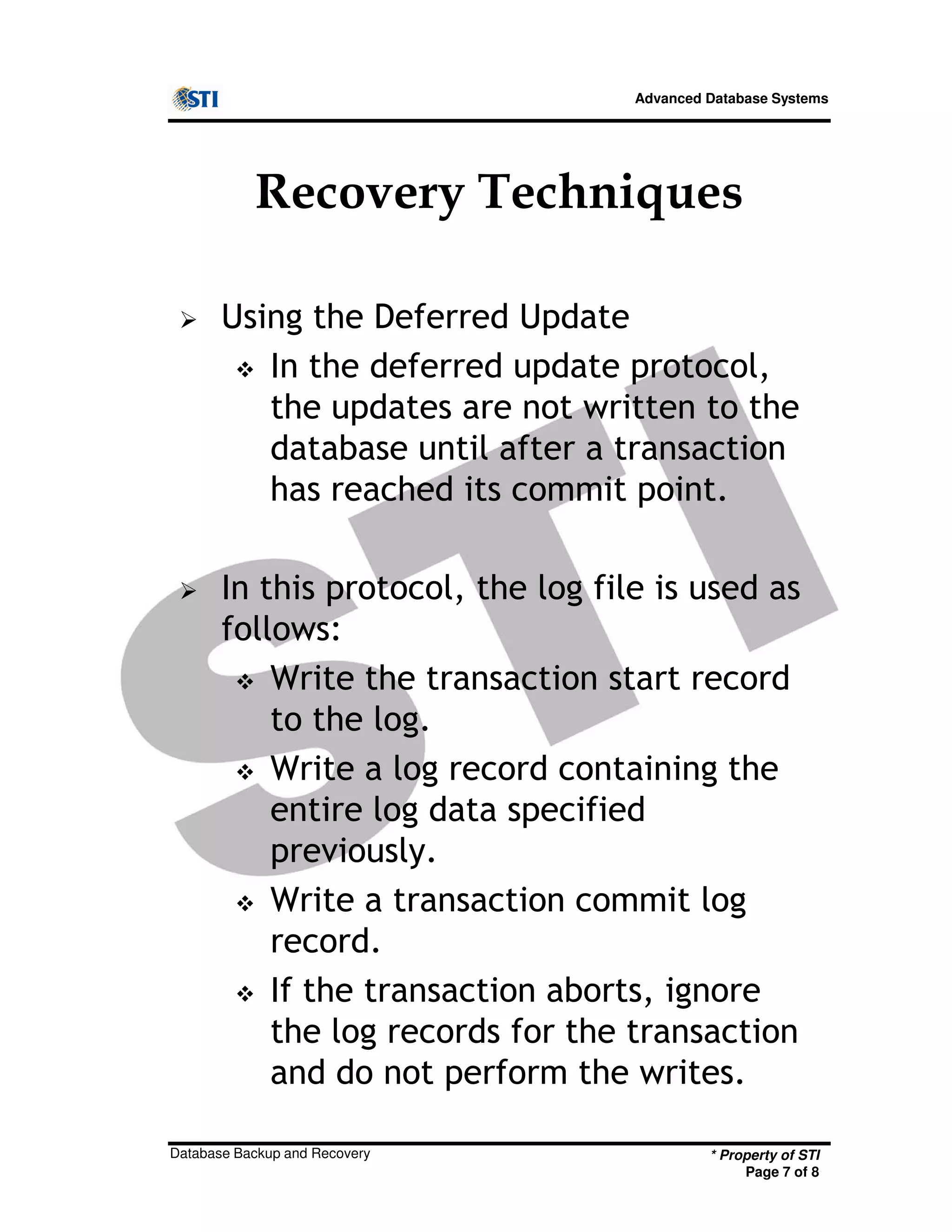 Advanced Database Systems
Recovery Techniques
Using the Deferred Update
In the deferred update protocol,
the updates are not written to the
database until after a transaction
has reached its commit point.
In this protocol, the log file is used as
follows:
* Property of STI
Page 7 of 8
Database Backup and Recovery
follows:
Write the transaction start record
to the log.
Write a log record containing the
entire log data specified
previously.
Write a transaction commit log
record.
If the transaction aborts, ignore
the log records for the transaction
and do not perform the writes.
 