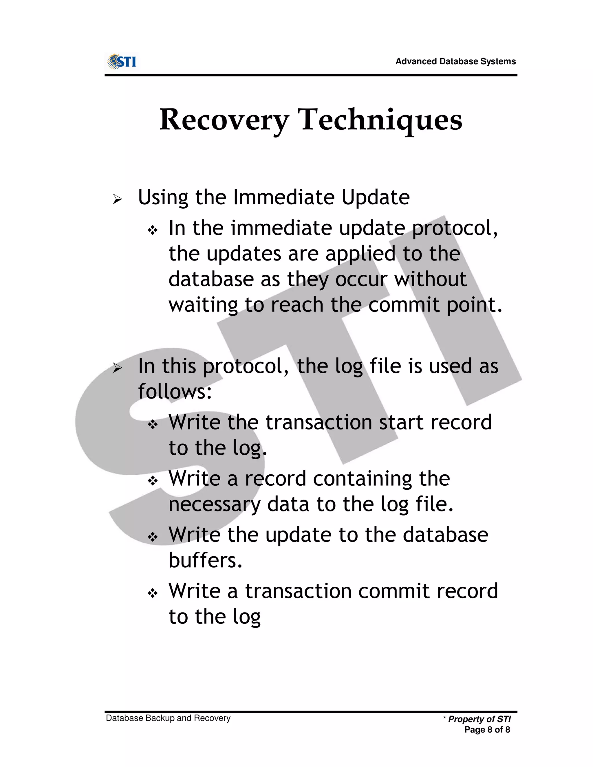 Advanced Database Systems
Recovery Techniques
Using the Immediate Update
In the immediate update protocol,
the updates are applied to the
database as they occur without
waiting to reach the commit point.
In this protocol, the log file is used as
follows:
* Property of STI
Page 8 of 8
Database Backup and Recovery
follows:
Write the transaction start record
to the log.
Write a record containing the
necessary data to the log file.
Write the update to the database
buffers.
Write a transaction commit record
to the log
 