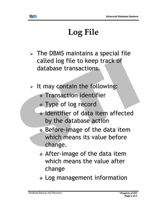 Advanced Database Systems
Log File
The DBMS maintains a special file
called log file to keep track of
database transactions.
It may contain the following:
Transaction identifier
Type of log record
* Property of STI
Page 2 of 8
Database Backup and Recovery
Type of log record
Identifier of data item affected
by the database action
Before-image of the data item
which means its value before
change.
After-image of the data item
which means the value after
change
Log management information
 