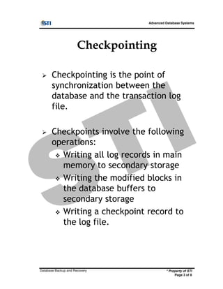 Advanced Database Systems
Checkpointing
Checkpointing is the point of
synchronization between the
database and the transaction log
file.
Checkpoints involve the following
operations:
* Property of STI
Page 3 of 8
Database Backup and Recovery
operations:
Writing all log records in main
memory to secondary storage
Writing the modified blocks in
the database buffers to
secondary storage
Writing a checkpoint record to
the log file.
 