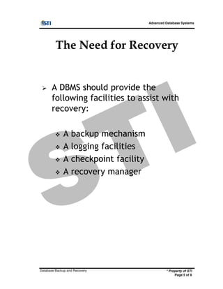 Advanced Database Systems
The Need for Recovery
A DBMS should provide the
following facilities to assist with
recovery:
A backup mechanism
A logging facilities
* Property of STI
Page 5 of 8
Database Backup and Recovery
A logging facilities
A checkpoint facility
A recovery manager
 
