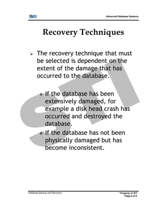 Advanced Database Systems
Recovery Techniques
The recovery technique that must
be selected is dependent on the
extent of the damage that has
occurred to the database.
If the database has been
extensively damaged, for
* Property of STI
Page 6 of 8
Database Backup and Recovery
extensively damaged, for
example a disk head crash has
occurred and destroyed the
database.
If the database has not been
physically damaged but has
become inconsistent.
 
