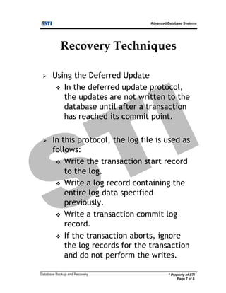 Advanced Database Systems
Recovery Techniques
Using the Deferred Update
In the deferred update protocol,
the updates are not written to the
database until after a transaction
has reached its commit point.
In this protocol, the log file is used as
follows:
* Property of STI
Page 7 of 8
Database Backup and Recovery
follows:
Write the transaction start record
to the log.
Write a log record containing the
entire log data specified
previously.
Write a transaction commit log
record.
If the transaction aborts, ignore
the log records for the transaction
and do not perform the writes.
 