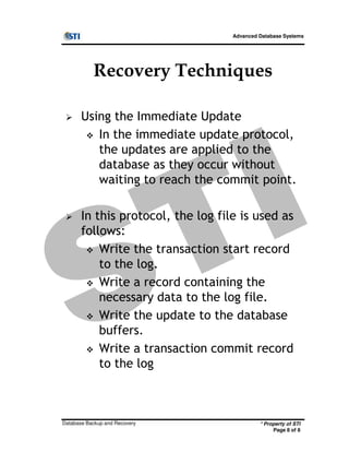 Advanced Database Systems
Recovery Techniques
Using the Immediate Update
In the immediate update protocol,
the updates are applied to the
database as they occur without
waiting to reach the commit point.
In this protocol, the log file is used as
follows:
* Property of STI
Page 8 of 8
Database Backup and Recovery
follows:
Write the transaction start record
to the log.
Write a record containing the
necessary data to the log file.
Write the update to the database
buffers.
Write a transaction commit record
to the log
 
