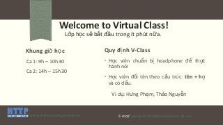 Welcome to Virtual Class!
L p h c s b t đ u trong ít phút n a.ớ ọ ẽ ắ ầ ữ
Khung gi h cờ ọ
Ca 1: 9h – 10h30
Ca 2: 14h – 15h30
Quy đ nh V-Classị
• H c viên chu n b headphone đ th cọ ẩ ị ể ự
hành nói
• H c viên đ i tên theo c u trúc:ọ ổ ấ tên + họ
và có d u.ấ
Ví d : H ng Ph m, Th o Nguy nụ ư ạ ả ễ
www.daihoctructuyen.edu.vn E-mail: giangvien@daihoctructuyen.edu.vn
 