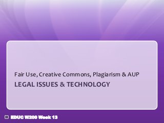 Fair Use, Creative Commons, Plagiarism & AUP
 LEGAL ISSUES & TECHNOLOGY



EDUC W200 Week 13
 