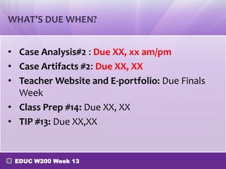 WHAT’S DUE WHEN?


• Case Analysis#2 : Due XX, xx am/pm
• Case Artifacts #2: Due XX, XX
• Teacher Website and E-portfolio: Due Finals
  Week
• Class Prep #14: Due XX, XX
• TIP #13: Due XX,XX


 EDUC W200 Week 13
 