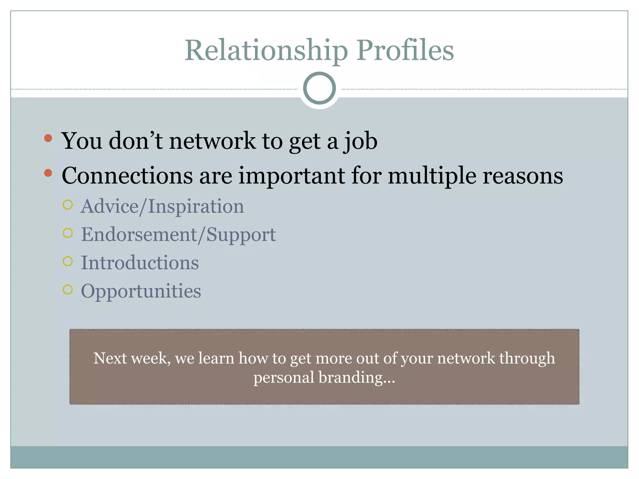 Relationship Profiles You don’t network to get a job Connections are important for multiple reasons Advice/Inspiration Endorsement/Support Introductions Opportunities Next week, we learn how to get more out of your network through personal branding... 